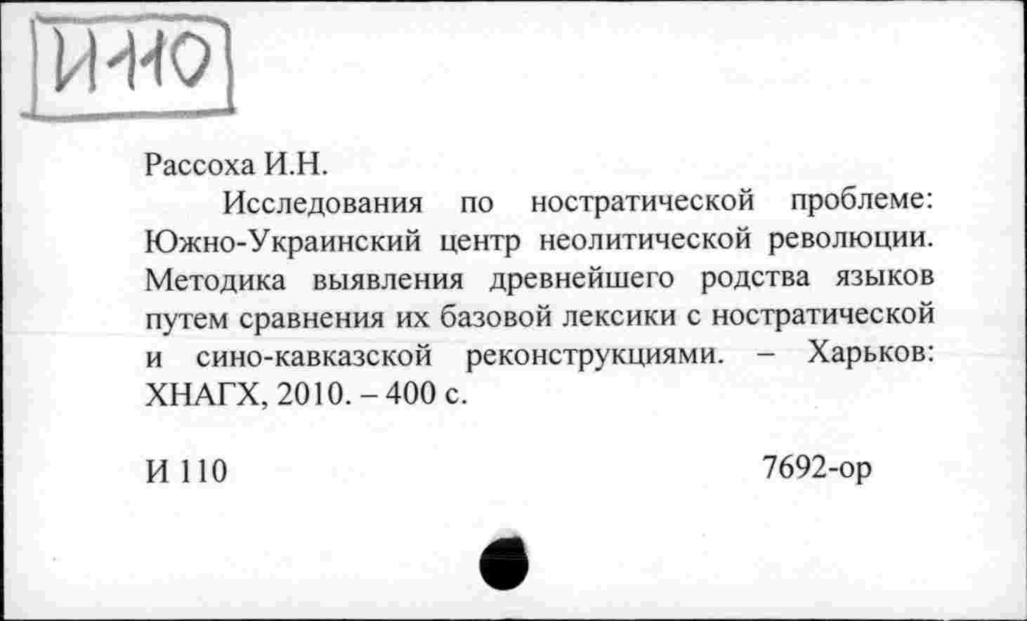 ﻿
Рассоха И.Н.
Исследования по ностратической проблеме: Южно-Украинский центр неолитической революции. Методика выявления древнейшего родства языков путем сравнения их базовой лексики с ностратической и сино-кавказской реконструкциями. - Харьков: ХНАГХ, 2010.-400 с.
И 110
7692-ор